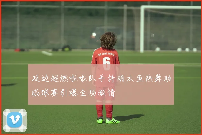 延边超燃啦啦队手持明太鱼热舞助威球赛引爆全场激情