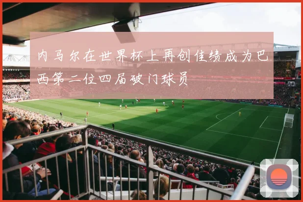 内马尔在世界杯上再创佳绩成为巴西第二位四届破门球员