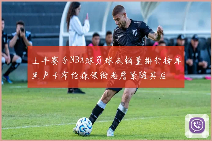上半赛季NBA球员球衣销量排行榜库里卢卡布伦森领衔老詹紧随其后