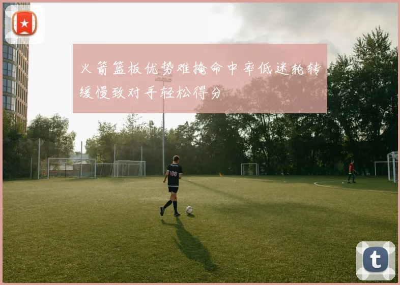 火箭篮板优势难掩命中率低迷轮转缓慢致对手轻松得分