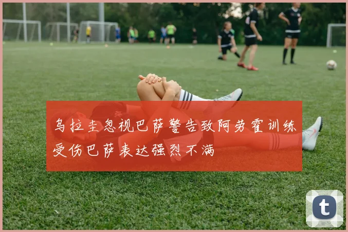 乌拉圭忽视巴萨警告致阿劳霍训练受伤巴萨表达强烈不满