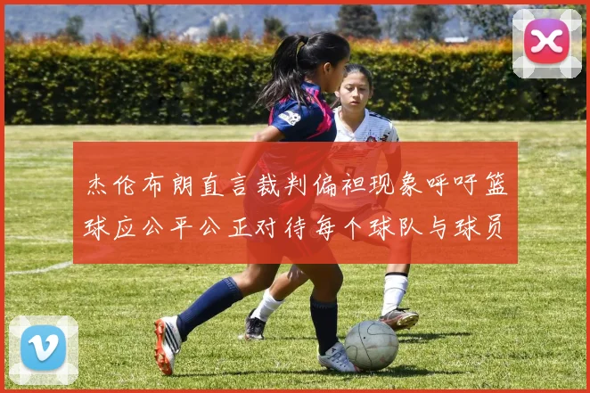杰伦布朗直言裁判偏袒现象呼吁篮球应公平公正对待每个球队与球员