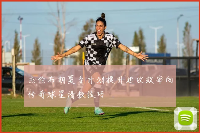 杰伦布朗夏季计划提升进攻效率向传奇球星请教技巧