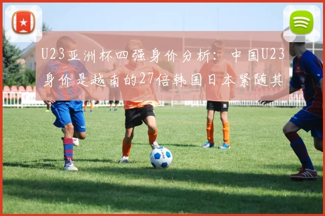 U23亚洲杯四强身价分析：中国U23身价是越南的27倍韩国日本紧随其后