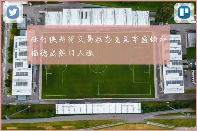 独行侠老将交易动态克莱华盛顿加福德成热门人选