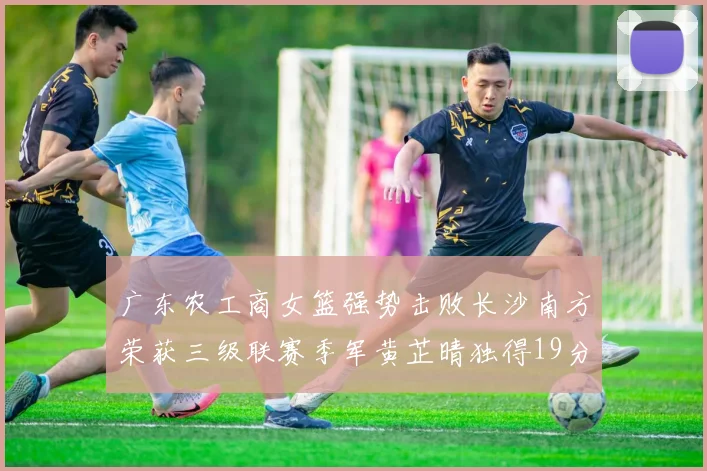 广东农工商女篮强势击败长沙南方荣获三级联赛季军黄芷晴独得19分助力胜利