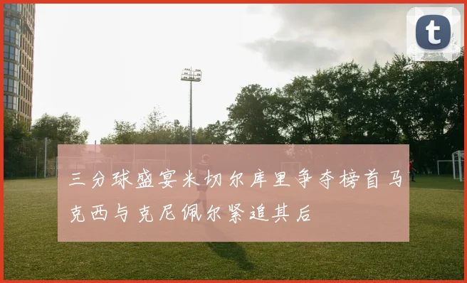 三分球盛宴米切尔库里争夺榜首马克西与克尼佩尔紧追其后