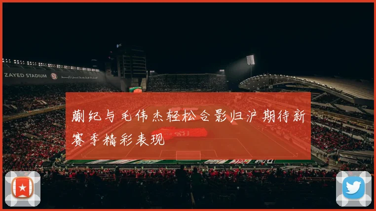 蒯纪与毛伟杰轻松合影归沪期待新赛季精彩表现