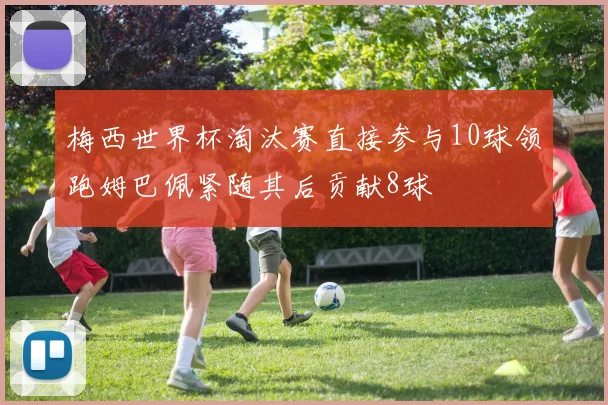 梅西世界杯淘汰赛直接参与10球领跑姆巴佩紧随其后贡献8球