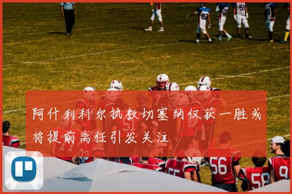 阿什利科尔执教切塞纳仅获一胜或将提前离任引发关注