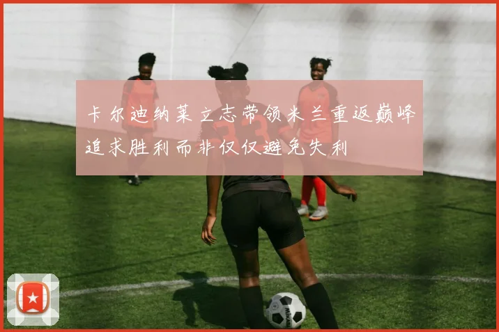 卡尔迪纳莱立志带领米兰重返巅峰追求胜利而非仅仅避免失利