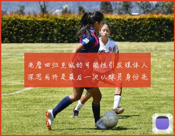 老詹回归克城的可能性引发媒体人深思或许是最后一次以球员身份亮相