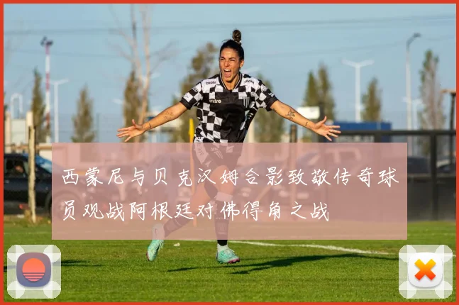 西蒙尼与贝克汉姆合影致敬传奇球员观战阿根廷对佛得角之战