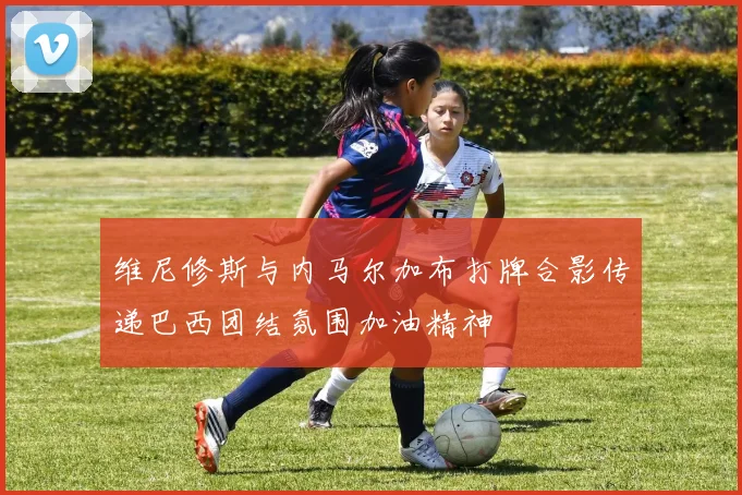 维尼修斯与内马尔加布打牌合影传递巴西团结氛围加油精神