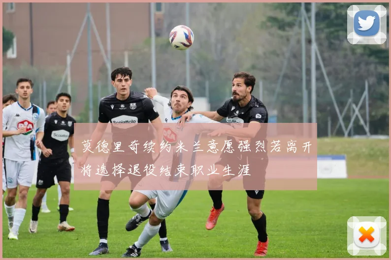 莫德里奇续约米兰意愿强烈若离开将选择退役结束职业生涯