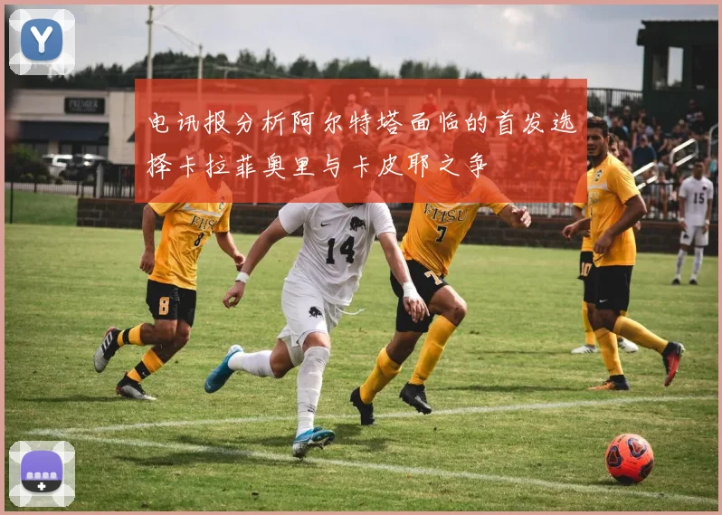 电讯报分析阿尔特塔面临的首发选择卡拉菲奥里与卡皮耶之争