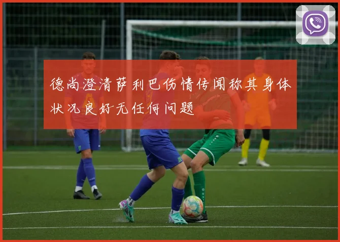 德尚澄清萨利巴伤情传闻称其身体状况良好无任何问题