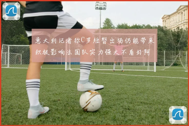 意大利记者称C罗短暂出场仍能带来积极影响法国队实力强大不看好阿根廷表现