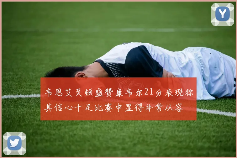 韦恩艾灵顿盛赞康韦尔21分表现称其信心十足比赛中显得非常从容