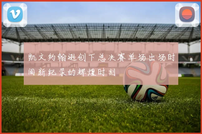 凯文约翰逊创下总决赛单场出场时间新纪录的辉煌时刻