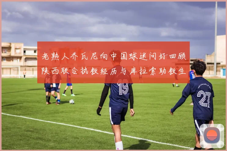 老熟人乔瓦尼向中国球迷问好回顾陕西联合执教经历与库拉索助教生活