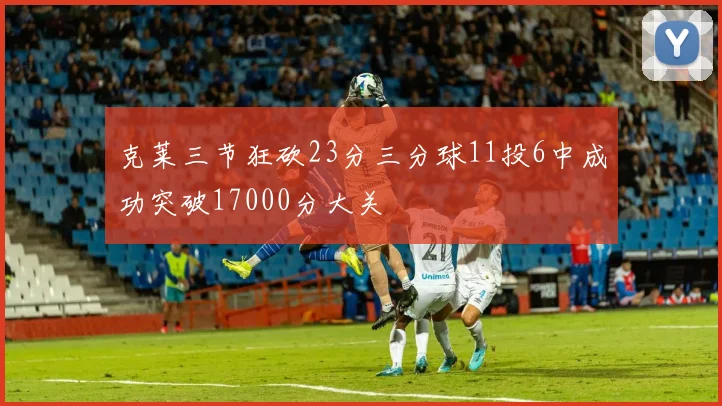 克莱三节狂砍23分三分球11投6中成功突破17000分大关