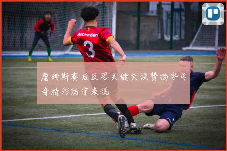 詹姆斯赛后反思关键失误赞扬字母哥精彩防守表现
